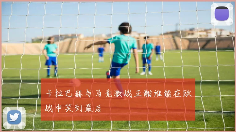 卡拉巴赫与马竞激战正酣谁能在欧战中笑到最后