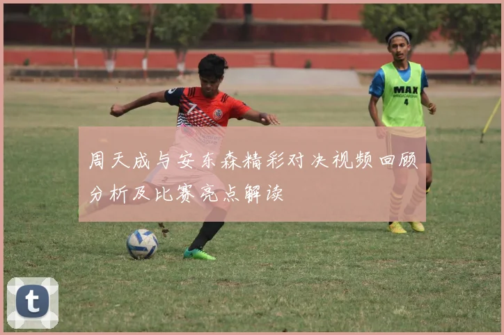 周天成与安东森精彩对决视频回顾分析及比赛亮点解读