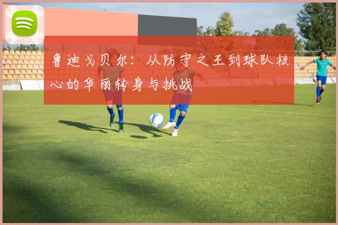 鲁迪戈贝尔：从防守之王到球队核心的华丽转身与挑战
